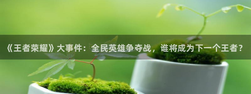 天美娱乐注册登录平台：《王者荣耀》大事件：全民英雄争夺战，谁